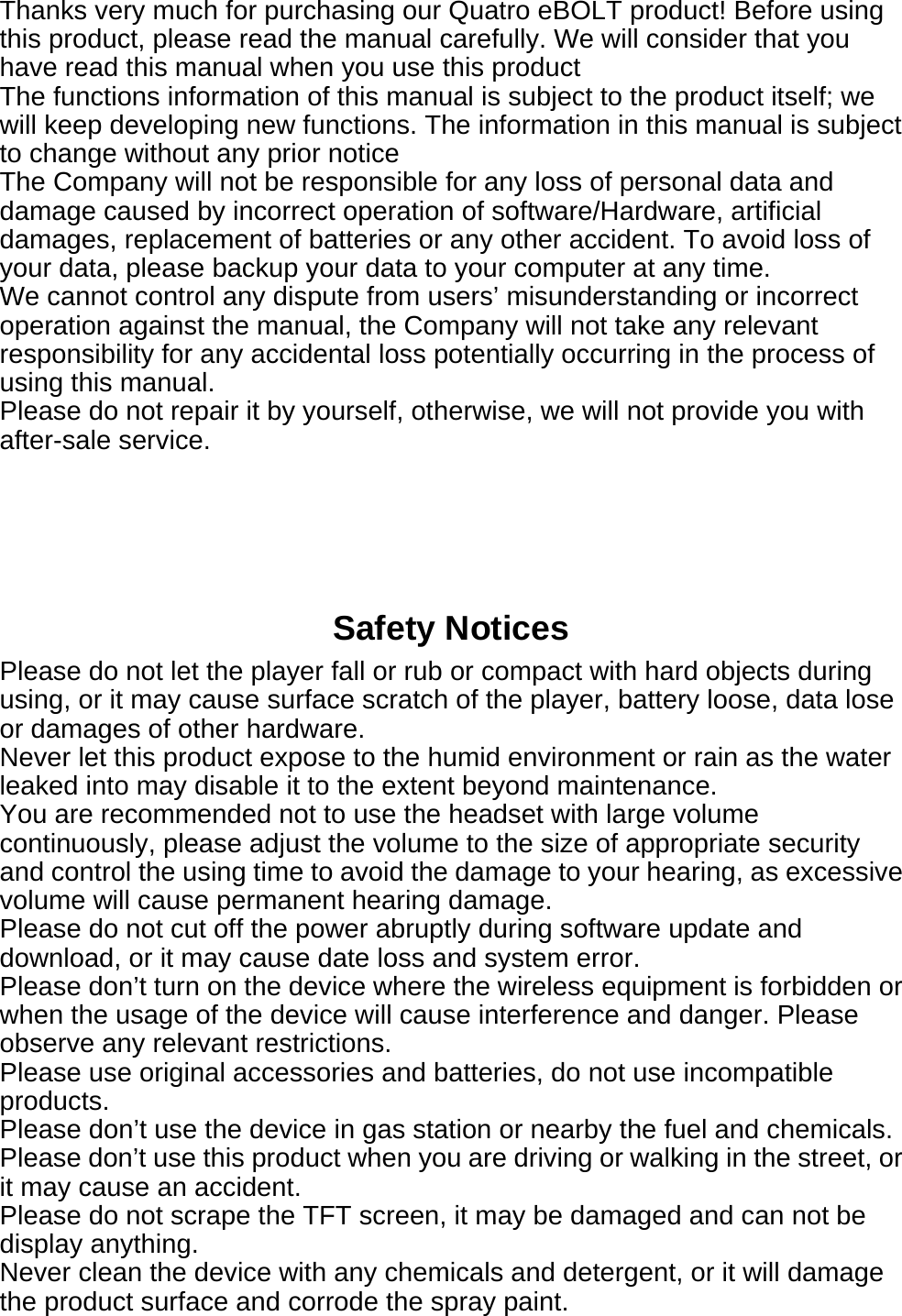  Thanks very much for purchasing our Quatro eBOLT product! Before using this product, please read the manual carefully. We will consider that you have read this manual when you use this product The functions information of this manual is subject to the product itself; we will keep developing new functions. The information in this manual is subject to change without any prior notice The Company will not be responsible for any loss of personal data and damage caused by incorrect operation of software/Hardware, artificial damages, replacement of batteries or any other accident. To avoid loss of your data, please backup your data to your computer at any time. We cannot control any dispute from users&rsquo; misunderstanding or incorrect operation against the manual, the Company will not take any relevant responsibility for any accidental loss potentially occurring in the process of using this manual. Please do not repair it by yourself, otherwise, we will not provide you with after-sale service.      Safety Notices Please do not let the player fall or rub or compact with hard objects during using, or it may cause surface scratch of the player, battery loose, data lose or damages of other hardware. Never let this product expose to the humid environment or rain as the water leaked into may disable it to the extent beyond maintenance. You are recommended not to use the headset with large volume continuously, please adjust the volume to the size of appropriate security and control the using time to avoid the damage to your hearing, as excessive volume will cause permanent hearing damage. Please do not cut off the power abruptly during software update and download, or it may cause date loss and system error. Please don&rsquo;t turn on the device where the wireless equipment is forbidden or when the usage of the device will cause interference and danger. Please observe any relevant restrictions. Please use original accessories and batteries, do not use incompatible products. Please don&rsquo;t use the device in gas station or nearby the fuel and chemicals.   Please don&rsquo;t use this product when you are driving or walking in the street, or it may cause an accident. Please do not scrape the TFT screen, it may be damaged and can not be display anything. Never clean the device with any chemicals and detergent, or it will damage the product surface and corrode the spray paint.   