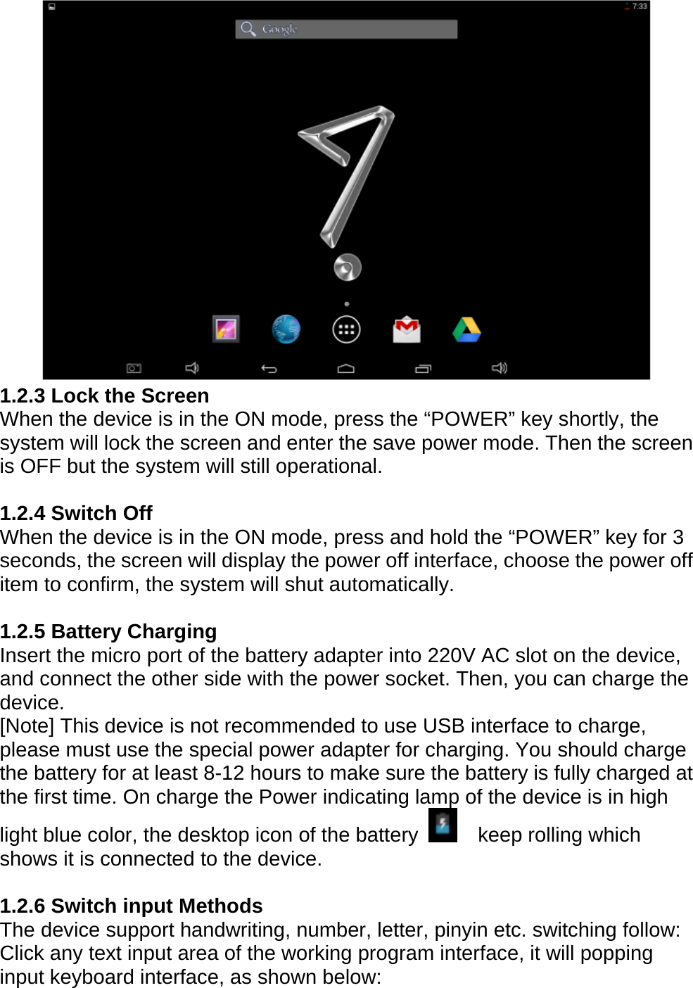  1.2.3 Lock the Screen When the device is in the ON mode, press the &ldquo;POWER&rdquo; key shortly, the system will lock the screen and enter the save power mode. Then the screen is OFF but the system will still operational.  1.2.4 Switch Off When the device is in the ON mode, press and hold the &ldquo;POWER&rdquo; key for 3 seconds, the screen will display the power off interface, choose the power off item to confirm, the system will shut automatically.  1.2.5 Battery Charging Insert the micro port of the battery adapter into 220V AC slot on the device, and connect the other side with the power socket. Then, you can charge the device. [Note] This device is not recommended to use USB interface to charge, please must use the special power adapter for charging. You should charge the battery for at least 8-12 hours to make sure the battery is fully charged at the first time. On charge the Power indicating lamp of the device is in high light blue color, the desktop icon of the battery    keep rolling which shows it is connected to the device.    1.2.6 Switch input Methods The device support handwriting, number, letter, pinyin etc. switching follow: Click any text input area of the working program interface, it will popping input keyboard interface, as shown below:  