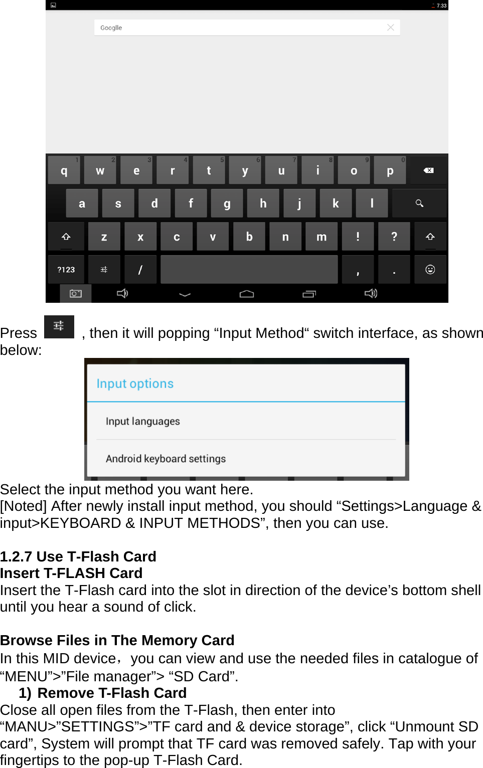   Press    , then it will popping &ldquo;Input Method&ldquo; switch interface, as shown below:    Select the input method you want here.   [Noted] After newly install input method, you should &ldquo;Settings>Language &amp; input>KEYBOARD &amp; INPUT METHODS&rdquo;, then you can use.      1.2.7 Use T-Flash Card     Insert T-FLASH Card Insert the T-Flash card into the slot in direction of the device&rsquo;s bottom shell until you hear a sound of click.  Browse Files in The Memory Card   In this MID device，you can view and use the needed files in catalogue of &ldquo;MENU&rdquo;>&rdquo;File manager&rdquo;> &ldquo;SD Card&rdquo;. 1) Remove T-Flash Card Close all open files from the T-Flash, then enter into &ldquo;MANU>&rdquo;SETTINGS&rdquo;>&rdquo;TF card and &amp; device storage&rdquo;, click &ldquo;Unmount SD card&rdquo;, System will prompt that TF card was removed safely. Tap with your fingertips to the pop-up T-Flash Card. 