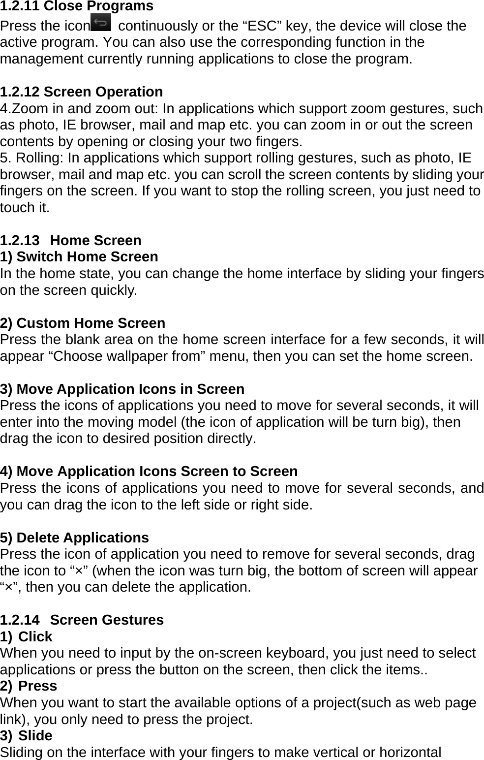 1.2.11 Close Programs Press the icon   continuously or the &ldquo;ESC&rdquo; key, the device will close the active program. You can also use the corresponding function in the management currently running applications to close the program.  1.2.12 Screen Operation   4.Zoom in and zoom out: In applications which support zoom gestures, such as photo, IE browser, mail and map etc. you can zoom in or out the screen contents by opening or closing your two fingers. 5. Rolling: In applications which support rolling gestures, such as photo, IE browser, mail and map etc. you can scroll the screen contents by sliding your fingers on the screen. If you want to stop the rolling screen, you just need to touch it.  1.2.13  Home Screen  1) Switch Home Screen   In the home state, you can change the home interface by sliding your fingers on the screen quickly.  2) Custom Home Screen Press the blank area on the home screen interface for a few seconds, it will appear &ldquo;Choose wallpaper from&rdquo; menu, then you can set the home screen.  3) Move Application Icons in Screen   Press the icons of applications you need to move for several seconds, it will enter into the moving model (the icon of application will be turn big), then drag the icon to desired position directly.  4) Move Application Icons Screen to Screen Press the icons of applications you need to move for several seconds, and you can drag the icon to the left side or right side.  5) Delete Applications Press the icon of application you need to remove for several seconds, drag the icon to &ldquo;&times;&rdquo; (when the icon was turn big, the bottom of screen will appear &ldquo;&times;&rdquo;, then you can delete the application.  1.2.14  Screen Gestures  1) Click When you need to input by the on-screen keyboard, you just need to select applications or press the button on the screen, then click the items.. 2) Press When you want to start the available options of a project(such as web page link), you only need to press the project. 3) Slide Sliding on the interface with your fingers to make vertical or horizontal 