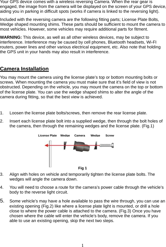   1Your GPS device comes with a wireless reversing Camera. When the rear gear is engaged, the image from the camera will be displayed on the screen of your GPS device, aiding you in parking in difficult spots (works if camera is linked to the reversing light). Included with the reversing camera are the following fitting parts; License Plate Bolts, Wedge shaped mounting shims. These parts should be sufficient to mount the camera to most vehicles. However, some vehicles may require additional parts for fitment. WARNING: This device, as well as all other wireless devices, may be subject to interference. Interference may be caused by cell phones, Bluetooth headsets, Wi-FI routers, power lines and other various electrical equipment, etc. Also note that holding the GPS unit in your hands may also result in interference.  Camera Installation You may mount the camera using the license plate’s top or bottom mounting bolts or screws. When mounting the camera you must make sure that it’s field of view is not obstructed. Depending on the vehicle, you may mount the camera on the top or bottom of the license plate. You can use the wedge shaped shims to alter the angle of the camera during fitting, so that the best view is achieved.  1.  Loosen the license plate bolts/screws, then remove the rear license plate. 2.  Insert each license plate bolt into a supplied wedge, then through the bolt holes of the camera, then through the remaining wedges and the license plate. (Fig.1)      3.  Align with holes on vehicle and temporarily tighten the license plate bolts. The wedges will angle the camera down. 4.  You will need to choose a route for the camera’s power cable through the vehicle’s body to the reverse light circuit. 5.  Some vehicle’s may have a hole available to pass the wire through, you can use an existing opening (Fig.2) like where a license plate light is mounted, or drill a hole close to where the power cable is attached to the camera. (Fig.3) Once you have chosen where the cable will enter the vehicle’s body, remove the camera. If you able to use an existing opening, skip the next two steps.  Fig 1License Plate WedgeCameraWedgeScrew