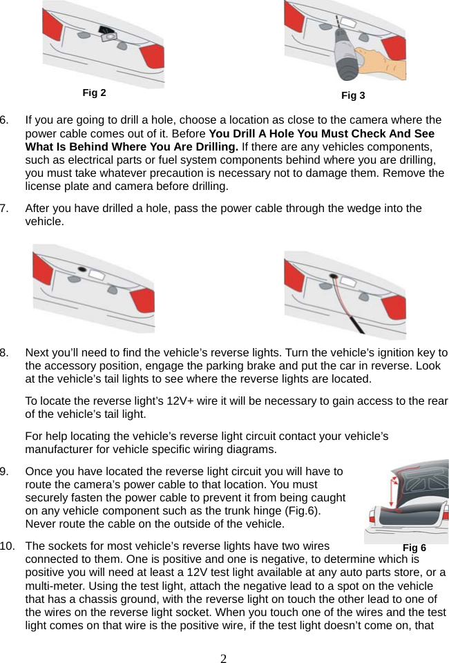  2      6.  If you are going to drill a hole, choose a location as close to the camera where the power cable comes out of it. Before You Drill A Hole You Must Check And See What Is Behind Where You Are Drilling. If there are any vehicles components, such as electrical parts or fuel system components behind where you are drilling, you must take whatever precaution is necessary not to damage them. Remove the license plate and camera before drilling. 7.  After you have drilled a hole, pass the power cable through the wedge into the vehicle.       8.  Next you’ll need to find the vehicle’s reverse lights. Turn the vehicle’s ignition key to the accessory position, engage the parking brake and put the car in reverse. Look at the vehicle’s tail lights to see where the reverse lights are located. To locate the reverse light’s 12V+ wire it will be necessary to gain access to the rear of the vehicle’s tail light. For help locating the vehicle’s reverse light circuit contact your vehicle’s manufacturer for vehicle specific wiring diagrams. 9.  Once you have located the reverse light circuit you will have to route the camera’s power cable to that location. You must securely fasten the power cable to prevent it from being caught on any vehicle component such as the trunk hinge (Fig.6). Never route the cable on the outside of the vehicle. 10.  The sockets for most vehicle’s reverse lights have two wires connected to them. One is positive and one is negative, to determine which is positive you will need at least a 12V test light available at any auto parts store, or a multi-meter. Using the test light, attach the negative lead to a spot on the vehicle that has a chassis ground, with the reverse light on touch the other lead to one of the wires on the reverse light socket. When you touch one of the wires and the test light comes on that wire is the positive wire, if the test light doesn’t come on, that Fig 2  Fig 3Fig 6 