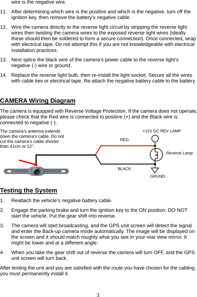   3wire is the negative wire. 11.  After determining which wire is the positive and which is the negative, turn off the ignition key, then remove the battery’s negative cable. 12.  Wire the camera directly to the reverse light circuit by stripping the reverse light wires then twisting the camera wires to the exposed reverse light wires (ideally these should then be soldered to form a secure connection). Once connected, wrap with electrical tape. Do not attempt this if you are not knowledgeable with electrical installation practices. 13.  Next splice the black wire of the camera’s power cable to the reverse light’s negative (-) wire or ground. 14.  Replace the reverse light bulb, then re-install the light socket. Secure all the wires with cable ties or electrical tape. Re-attach the negative battery cable to the battery.  CAMERA Wiring Diagram The camera is equipped with Reverse Voltage Protection. If the camera does not operate, please check that the Red wire is connected to positive (+) and the Black wire is connected to negative (-).       Testing the System 1.  Reattach the vehicle’s negative battery cable. 2.  Engage the parking brake and turn the ignition key to the ON position. DO NOT start the vehicle. Put the gear shift into reverse. 3.  The camera will start broadcasting, and the GPS unit screen will detect the signal and enter the Back-up camera mode automatically. The image will be displayed on the screen and it should match roughly what you see in your rear view mirror. It might be lower and at a different angle. 4.  When you take the gear shift out of reverse the camera will turn OFF, and the GPS unit screen will turn back. After testing the unit and you are satisfied with the route you have chosen for the cabling, you must permanently install it. REDBLACK+12V DC REV LAMP Reverse Lamp GRUND The camera’s antenna extends down the camera’s cable. Do not cut the camera’s cable shorter than 41cm or 12”. 