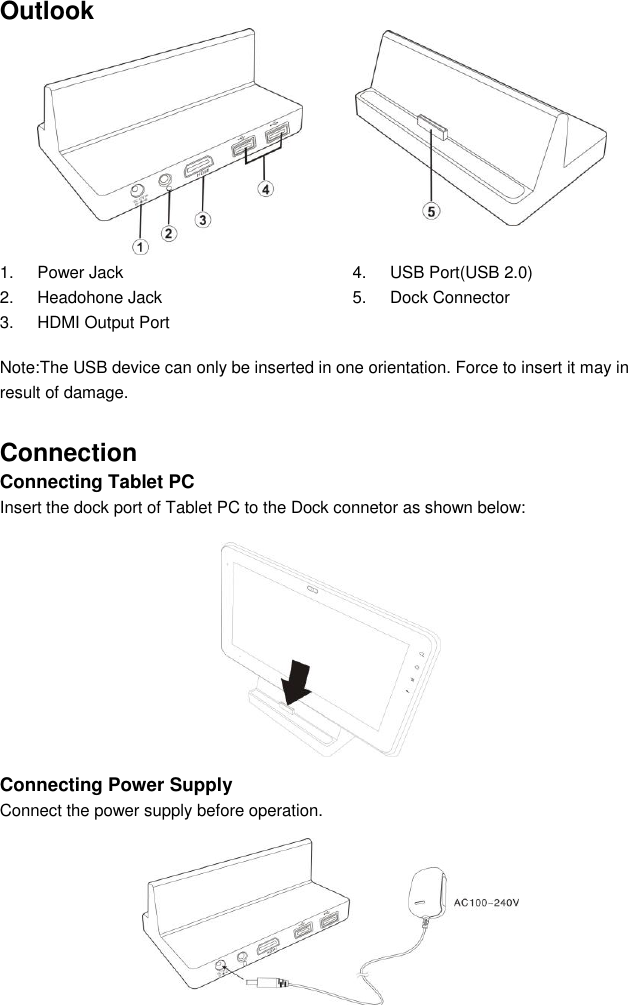 Outlook  1.  Power Jack   2.  Headohone Jack 3.  HDMI Output Port 4.  USB Port(USB 2.0) 5.  Dock Connector  Note:The USB device can only be inserted in one orientation. Force to insert it may in result of damage. Connection   Connecting Tablet PC   Insert the dock port of Tablet PC to the Dock connetor as shown below:         Connecting Power Supply Connect the power supply before operation.      