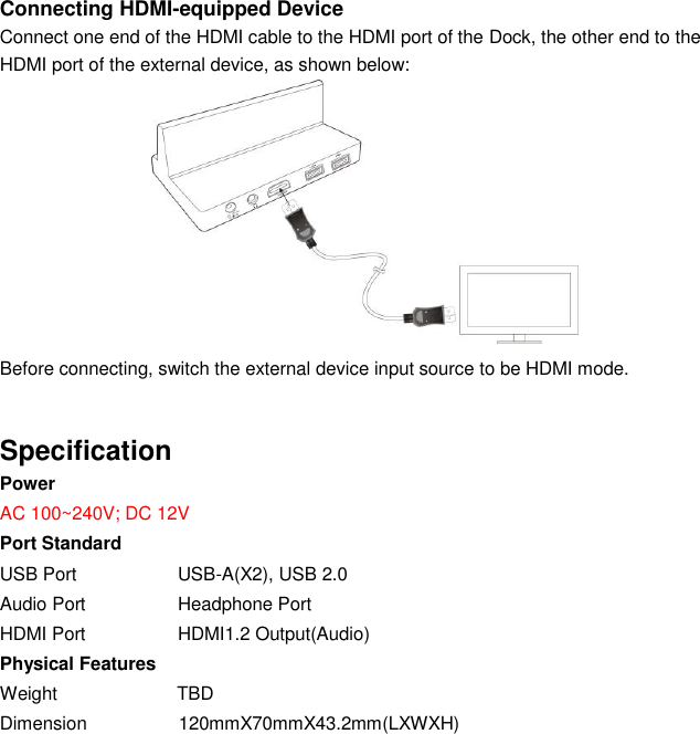  Connecting HDMI-equipped Device Connect one end of the HDMI cable to the HDMI port of the Dock, the other end to the HDMI port of the external device, as shown below:           Before connecting, switch the external device input source to be HDMI mode.   Specification Power   AC 100~240V; DC 12V Port Standard USB Port                      USB-A(X2), USB 2.0 Audio Port                    Headphone Port HDMI Port                    HDMI1.2 Output(Audio) Physical Features Weight                          TBD Dimension                    120mmX70mmX43.2mm(LXWXH) 