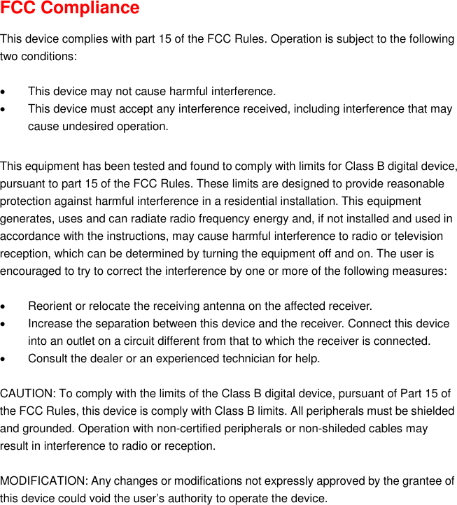  FCC Compliance  This device complies with part 15 of the FCC Rules. Operation is subject to the following two conditions:    This device may not cause harmful interference.   This device must accept any interference received, including interference that may cause undesired operation.  This equipment has been tested and found to comply with limits for Class B digital device, pursuant to part 15 of the FCC Rules. These limits are designed to provide reasonable protection against harmful interference in a residential installation. This equipment generates, uses and can radiate radio frequency energy and, if not installed and used in accordance with the instructions, may cause harmful interference to radio or television reception, which can be determined by turning the equipment off and on. The user is encouraged to try to correct the interference by one or more of the following measures:      Reorient or relocate the receiving antenna on the affected receiver.     Increase the separation between this device and the receiver. Connect this device into an outlet on a circuit different from that to which the receiver is connected.     Consult the dealer or an experienced technician for help.  CAUTION: To comply with the limits of the Class B digital device, pursuant of Part 15 of the FCC Rules, this device is comply with Class B limits. All peripherals must be shielded and grounded. Operation with non-certified peripherals or non-shileded cables may result in interference to radio or reception.  MODIFICATION: Any changes or modifications not expressly approved by the grantee of this device could void the user’s authority to operate the device.   