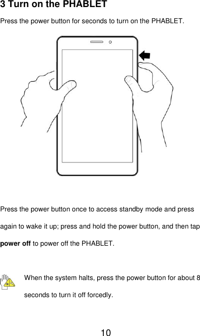   10 3 Turn on the PHABLET Press the power button for seconds to turn on the PHABLET.           Press the power button once to access standby mode and press again to wake it up; press and hold the power button, and then tap power off to power off the PHABLET.  When the system halts, press the power button for about 8 seconds to turn it off forcedly.  