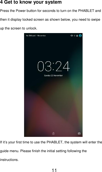   11 4 Get to know your system Press the Power button for seconds to turn on the PHABLET and then it display locked screen as shown below, you need to swipe up the screen to unlock.             If it’s your first time to use the PHABLET, the system will enter the guide menu. Please finish the initial setting following the instructions. 