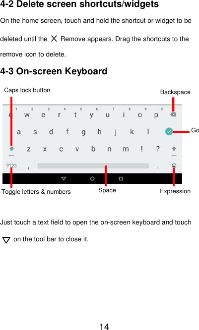   14 4-2 Delete screen shortcuts/widgets On the home screen, touch and hold the shortcut or widget to be deleted until the  ×  Remove appears. Drag the shortcuts to the remove icon to delete. 4-3 On-screen Keyboard         Just touch a text field to open the on-screen keyboard and touch on the tool bar to close it.     Caps lock button Toggle letters &amp; numbers Space Caps lock button Backspace Expression Go Space Toggle letters &amp; numbers 