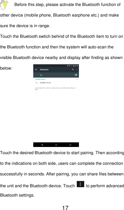   17 Before this step, please activate the Bluetooth function of other device (mobile phone, Bluetooth earphone etc.) and make sure the device is in range. Touch the Bluetooth swtich behind of the Bluetooth item to turn on the Bluetooth function and then the system will auto-scan the visible Bluetooth device nearby and display after finding as shown below:        Touch the desired Bluetooth device to start pairing. Then according to the indications on both side, users can complete the connection successfully in seconds. After pairing, you can share files between the unit and the Bluetooth device. Touch    to perform advanced Bluetooth settings. 