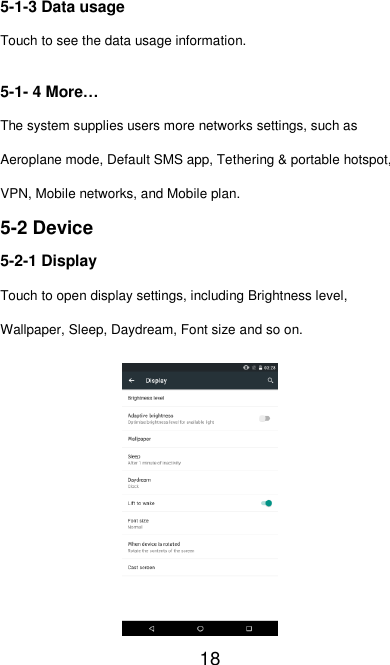   18 5-1-3 Data usage Touch to see the data usage information. 5-1- 4 More… The system supplies users more networks settings, such as Aeroplane mode, Default SMS app, Tethering &amp; portable hotspot, VPN, Mobile networks, and Mobile plan. 5-2 Device 5-2-1 Display Touch to open display settings, including Brightness level, Wallpaper, Sleep, Daydream, Font size and so on.  