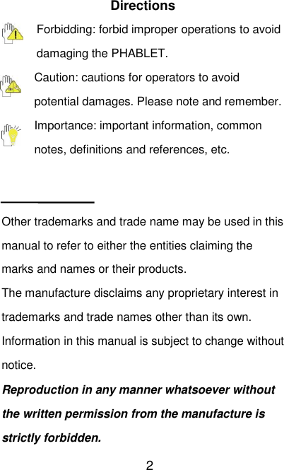   2 Directions Forbidding: forbid improper operations to avoid damaging the PHABLET. Caution: cautions for operators to avoid potential damages. Please note and remember. Importance: important information, common notes, definitions and references, etc.   Other trademarks and trade name may be used in this manual to refer to either the entities claiming the marks and names or their products. The manufacture disclaims any proprietary interest in trademarks and trade names other than its own. Information in this manual is subject to change without notice.   Reproduction in any manner whatsoever without the written permission from the manufacture is strictly forbidden. 