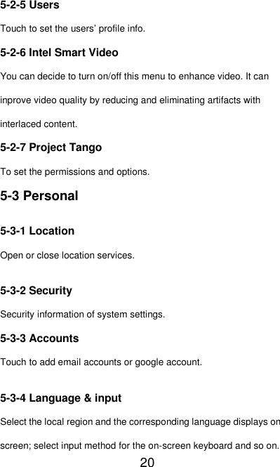   20 5-2-5 Users Touch to set the users’ profile info. 5-2-6 Intel Smart Video You can decide to turn on/off this menu to enhance video. It can inprove video quality by reducing and eliminating artifacts with interlaced content. 5-2-7 Project Tango To set the permissions and options. 5-3 Personal 5-3-1 Location Open or close location services. 5-3-2 Security Security information of system settings. 5-3-3 Accounts Touch to add email accounts or google account. 5-3-4 Language &amp; input Select the local region and the corresponding language displays on screen; select input method for the on-screen keyboard and so on. 