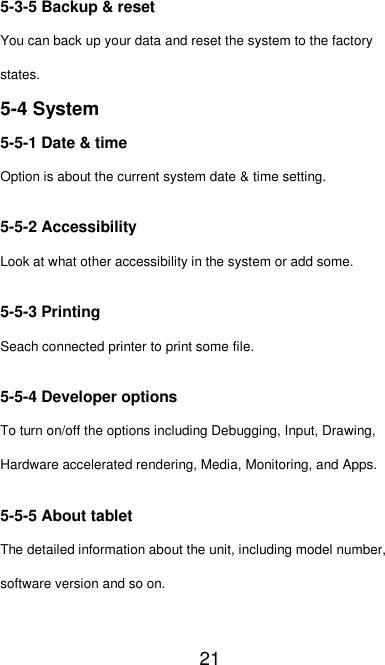   21 5-3-5 Backup &amp; reset You can back up your data and reset the system to the factory states. 5-4 System 5-5-1 Date &amp; time Option is about the current system date &amp; time setting. 5-5-2 Accessibility Look at what other accessibility in the system or add some. 5-5-3 Printing Seach connected printer to print some file. 5-5-4 Developer options To turn on/off the options including Debugging, Input, Drawing, Hardware accelerated rendering, Media, Monitoring, and Apps. 5-5-5 About tablet The detailed information about the unit, including model number, software version and so on. 