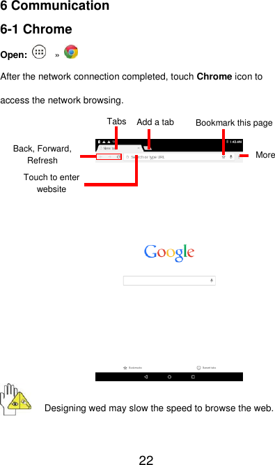   22 6 Communication 6-1 Chrome Open:  »   After the network connection completed, touch Chrome icon to access the network browsing.             Designing wed may slow the speed to browse the web.  Add a tab Tabs More Touch to enter website Bookmark this page Back, Forward, Refresh 