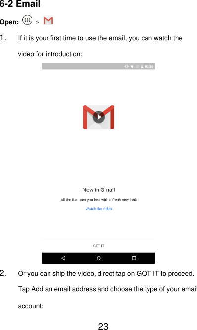   23 6-2 Email Open:    »   1. If it is your first time to use the email, you can watch the video for introduction:  2. Or you can ship the video, direct tap on GOT IT to proceed. Tap Add an email address and choose the type of your email account: 