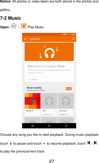   27 Notice: All photos or video taken are both stored in the photos and gallery. 7-2 Music Open:    »    Play Music  Choose any song you like to start playback. During music playback, touch  to pause and touch  to resume playback; touch    /   to play the previous/next track. 