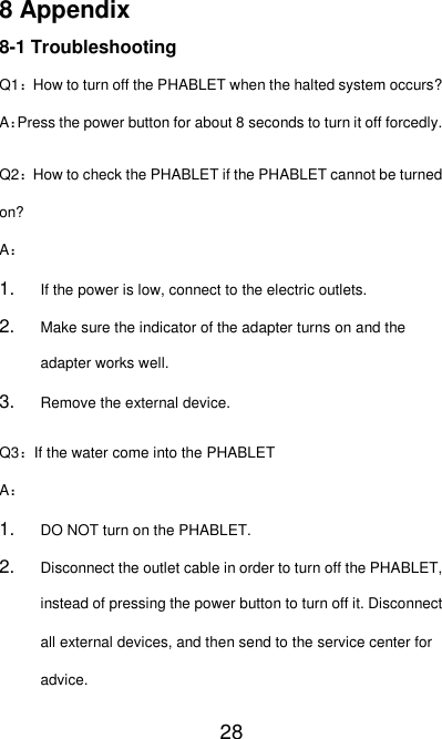   28 8 Appendix 8-1 Troubleshooting Q1：How to turn off the PHABLET when the halted system occurs? A：Press the power button for about 8 seconds to turn it off forcedly. Q2：How to check the PHABLET if the PHABLET cannot be turned on? A： 1. If the power is low, connect to the electric outlets. 2. Make sure the indicator of the adapter turns on and the adapter works well. 3. Remove the external device. Q3：If the water come into the PHABLET A： 1. DO NOT turn on the PHABLET. 2. Disconnect the outlet cable in order to turn off the PHABLET, instead of pressing the power button to turn off it. Disconnect all external devices, and then send to the service center for advice. 