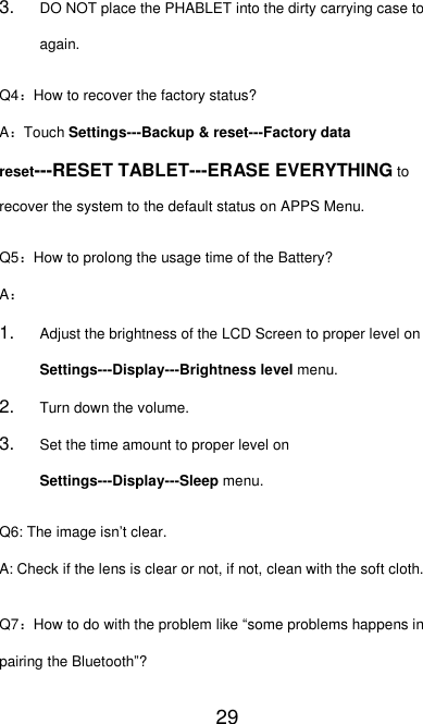   29 3. DO NOT place the PHABLET into the dirty carrying case to again. Q4：How to recover the factory status? A：Touch Settings---Backup &amp; reset---Factory data reset---RESET TABLET---ERASE EVERYTHING to recover the system to the default status on APPS Menu. Q5：How to prolong the usage time of the Battery? A： 1. Adjust the brightness of the LCD Screen to proper level on Settings---Display---Brightness level menu. 2. Turn down the volume. 3. Set the time amount to proper level on Settings---Display---Sleep menu. Q6: The image isn’t clear. A: Check if the lens is clear or not, if not, clean with the soft cloth. Q7：How to do with the problem like “some problems happens in pairing the Bluetooth”? 