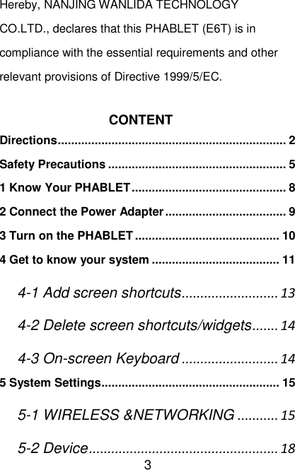   3 Hereby, NANJING WANLIDA TECHNOLOGY CO.LTD., declares that this PHABLET (E6T) is in compliance with the essential requirements and other relevant provisions of Directive 1999/5/EC.  CONTENT Directions .................................................................... 2 Safety Precautions ..................................................... 5 1 Know Your PHABLET .............................................. 8 2 Connect the Power Adapter .................................... 9 3 Turn on the PHABLET ........................................... 10 4 Get to know your system ...................................... 11 4-1 Add screen shortcuts .......................... 13 4-2 Delete screen shortcuts/widgets ....... 14 4-3 On-screen Keyboard .......................... 14 5 System Settings ..................................................... 15 5-1 WIRELESS &amp;NETWORKING ........... 15 5-2 Device ................................................... 18 
