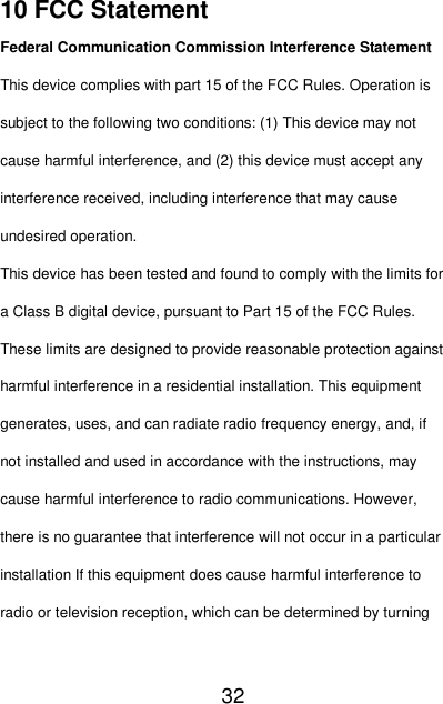   32  10 FCC Statement Federal Communication Commission Interference Statement This device complies with part 15 of the FCC Rules. Operation is subject to the following two conditions: (1) This device may not cause harmful interference, and (2) this device must accept any interference received, including interference that may cause undesired operation. This device has been tested and found to comply with the limits for a Class B digital device, pursuant to Part 15 of the FCC Rules. These limits are designed to provide reasonable protection against harmful interference in a residential installation. This equipment generates, uses, and can radiate radio frequency energy, and, if not installed and used in accordance with the instructions, may cause harmful interference to radio communications. However, there is no guarantee that interference will not occur in a particular installation If this equipment does cause harmful interference to radio or television reception, which can be determined by turning 