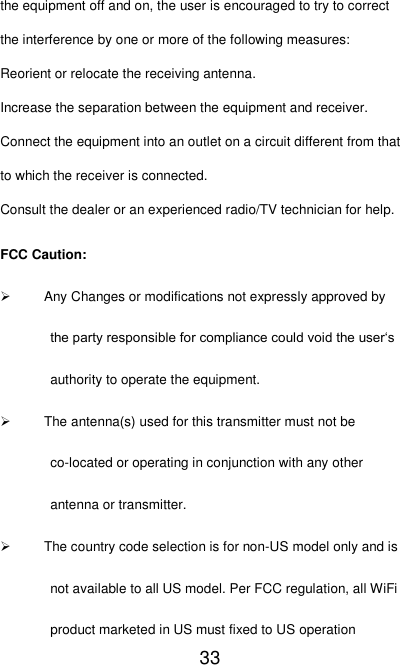   33 the equipment off and on, the user is encouraged to try to correct the interference by one or more of the following measures: Reorient or relocate the receiving antenna. Increase the separation between the equipment and receiver. Connect the equipment into an outlet on a circuit different from that to which the receiver is connected. Consult the dealer or an experienced radio/TV technician for help. FCC Caution:   Any Changes or modifications not expressly approved by the party responsible for compliance could void the user‘s authority to operate the equipment.   The antenna(s) used for this transmitter must not be co-located or operating in conjunction with any other antenna or transmitter.   The country code selection is for non-US model only and is not available to all US model. Per FCC regulation, all WiFi product marketed in US must fixed to US operation 