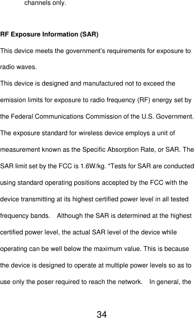   34 channels only.    RF Exposure Information (SAR) This device meets the government’s requirements for exposure to radio waves. This device is designed and manufactured not to exceed the emission limits for exposure to radio frequency (RF) energy set by the Federal Communications Commission of the U.S. Government.     The exposure standard for wireless device employs a unit of measurement known as the Specific Absorption Rate, or SAR. The SAR limit set by the FCC is 1.6W/kg. *Tests for SAR are conducted using standard operating positions accepted by the FCC with the device transmitting at its highest certified power level in all tested frequency bands.    Although the SAR is determined at the highest certified power level, the actual SAR level of the device while operating can be well below the maximum value. This is because the device is designed to operate at multiple power levels so as to use only the poser required to reach the network.    In general, the 