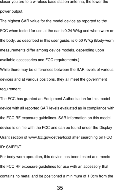   35 closer you are to a wireless base station antenna, the lower the power output. The highest SAR value for the model device as reported to the FCC when tested for use at the ear is 0.24 W/kg and when worn on the body, as described in this user guide, is 0.50 W/kg (Body-worn measurements differ among device models, depending upon available accessories and FCC requirements.) While there may be differences between the SAR levels of various devices and at various positions, they all meet the government requirement. The FCC has granted an Equipment Authorization for this model device with all reported SAR levels evaluated as in compliance with the FCC RF exposure guidelines. SAR information on this model device is on file with the FCC and can be found under the Display Grant section of www.fcc.gov/oet/ea/fccid after searching on FCC ID: SMFE6T. For body worn operation, this device has been tested and meets the FCC RF exposure guidelines for use with an accessory that contains no metal and be positioned a minimum of 1.0cm from the 