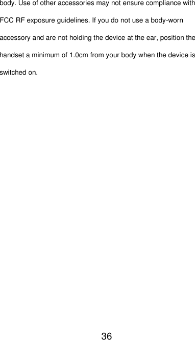  36 body. Use of other accessories may not ensure compliance with FCC RF exposure guidelines. If you do not use a body-worn accessory and are not holding the device at the ear, position the handset a minimum of 1.0cm from your body when the device is switched on.  