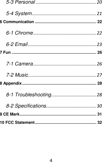   4 5-3 Personal ............................................... 20 5-4 System .................................................. 21 6 Communication ..................................................... 22 6-1 Chrome ................................................. 22 6-2 Email ..................................................... 23 7 Fun ......................................................................... 26 7-1 Camera ................................................. 26 7-2 Music ..................................................... 27 8 Appendix ................................................................ 28 8-1 Troubleshooting ................................... 28 8-2 Specifications ....................................... 30 9 CE Mark .................................................................. 31 10 FCC Statement ..................................................... 32     