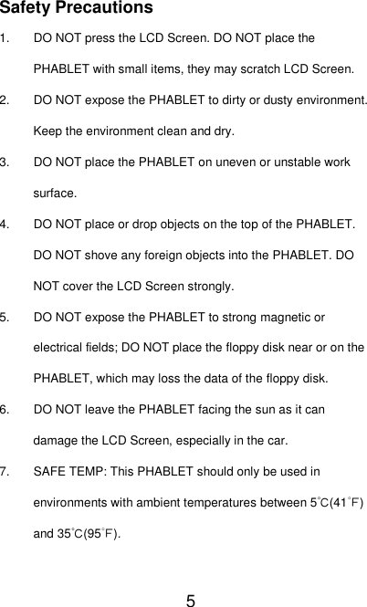   5 Safety Precautions 1. DO NOT press the LCD Screen. DO NOT place the PHABLET with small items, they may scratch LCD Screen. 2. DO NOT expose the PHABLET to dirty or dusty environment. Keep the environment clean and dry. 3. DO NOT place the PHABLET on uneven or unstable work surface. 4. DO NOT place or drop objects on the top of the PHABLET. DO NOT shove any foreign objects into the PHABLET. DO NOT cover the LCD Screen strongly. 5. DO NOT expose the PHABLET to strong magnetic or electrical fields; DO NOT place the floppy disk near or on the PHABLET, which may loss the data of the floppy disk. 6. DO NOT leave the PHABLET facing the sun as it can damage the LCD Screen, especially in the car. 7. SAFE TEMP: This PHABLET should only be used in environments with ambient temperatures between 5℃(41℉) and 35℃(95℉). 