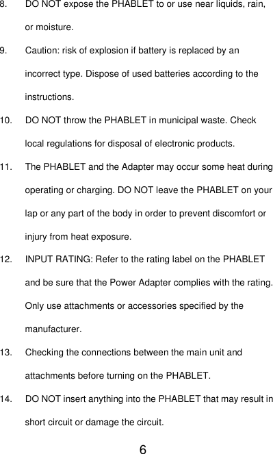   6 8. DO NOT expose the PHABLET to or use near liquids, rain, or moisture. 9.  Caution: risk of explosion if battery is replaced by an incorrect type. Dispose of used batteries according to the instructions. 10. DO NOT throw the PHABLET in municipal waste. Check local regulations for disposal of electronic products. 11.  The PHABLET and the Adapter may occur some heat during operating or charging. DO NOT leave the PHABLET on your lap or any part of the body in order to prevent discomfort or injury from heat exposure. 12. INPUT RATING: Refer to the rating label on the PHABLET and be sure that the Power Adapter complies with the rating. Only use attachments or accessories specified by the manufacturer. 13.  Checking the connections between the main unit and attachments before turning on the PHABLET. 14.  DO NOT insert anything into the PHABLET that may result in short circuit or damage the circuit. 