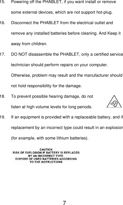   7 15.  Powering off the PHABLET, if you want install or remove some external devices, which are not support hot-plug. 16.  Disconnect the PHABLET from the electrical outlet and remove any installed batteries before cleaning. And Keep it away from children. 17. DO NOT disassemble the PHABLET, only a certified service technician should perform repairs on your computer. Otherwise, problem may result and the manufacturer should not hold responsibility for the damage. 18. To prevent possible hearing damage, do not listen at high volume levels for long periods. 19.  If an equipment is provided with a replaceable battery, and if replacement by an incorrect type could result in an explosion (for example, with some lithium batteries).      