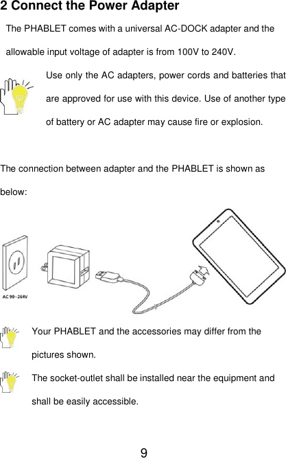   9 2 Connect the Power Adapter The PHABLET comes with a universal AC-DOCK adapter and the allowable input voltage of adapter is from 100V to 240V. Use only the AC adapters, power cords and batteries that are approved for use with this device. Use of another type of battery or AC adapter may cause fire or explosion.  The connection between adapter and the PHABLET is shown as below:  Your PHABLET and the accessories may differ from the pictures shown. The socket-outlet shall be installed near the equipment and shall be easily accessible.  