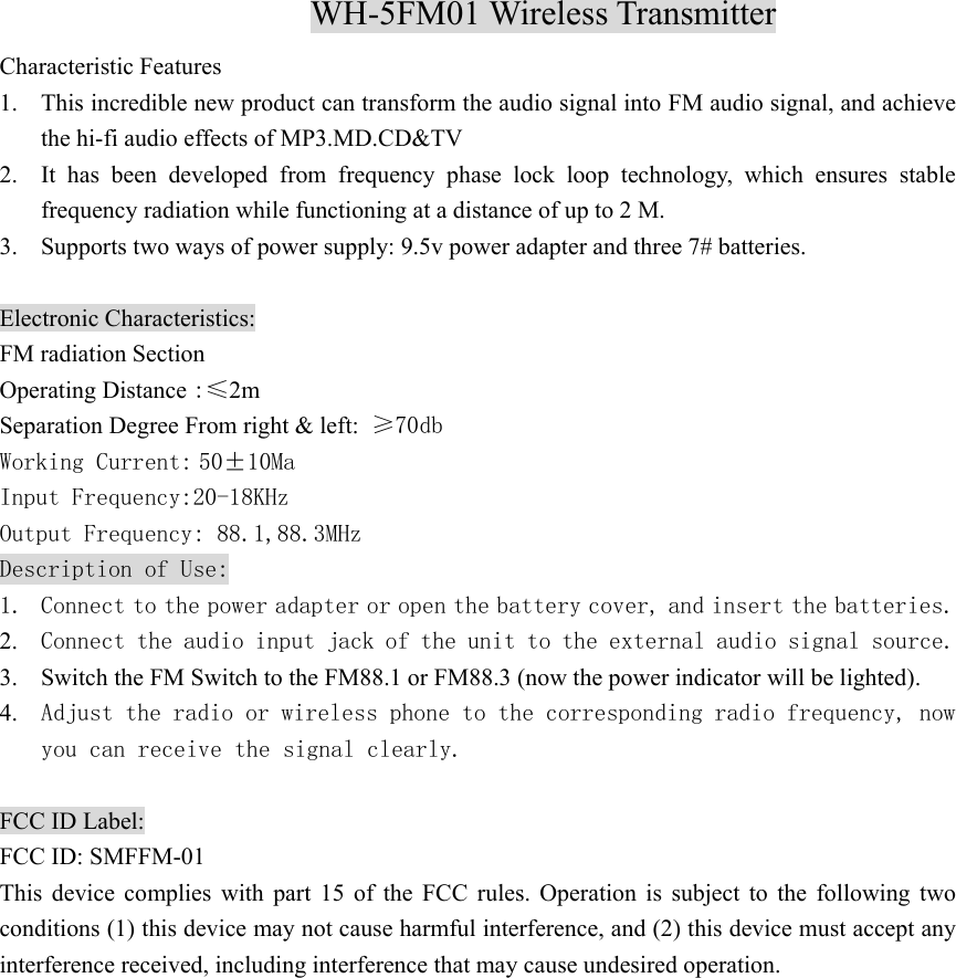 WH-5FM01 Wireless Transmitter Characteristic Features 1. This incredible new product can transform the audio signal into FM audio signal, and achieve the hi-fi audio effects of MP3.MD.CD&amp;TV 2. It has been developed from frequency phase lock loop technology, which ensures stable frequency radiation while functioning at a distance of up to 2 M. 3. Supports two ways of power supply: 9.5v power adapter and three 7# batteries.    Electronic Characteristics: FM radiation Section Operating Distance :≤2m Separation Degree From right &amp; left: ≥70db Working Current: 50±10Ma Input Frequency:20-18KHz Output Frequency: 88.1,88.3MHz Description of Use: 1. Connect to the power adapter or open the battery cover, and insert the batteries. 2. Connect the audio input jack of the unit to the external audio signal source.  3. Switch the FM Switch to the FM88.1 or FM88.3 (now the power indicator will be lighted). 4. Adjust the radio or wireless phone to the corresponding radio frequency, now you can receive the signal clearly.  FCC ID Label: FCC ID: SMFFM-01 This device complies with part 15 of the FCC rules. Operation is subject to the following two conditions (1) this device may not cause harmful interference, and (2) this device must accept any interference received, including interference that may cause undesired operation.  