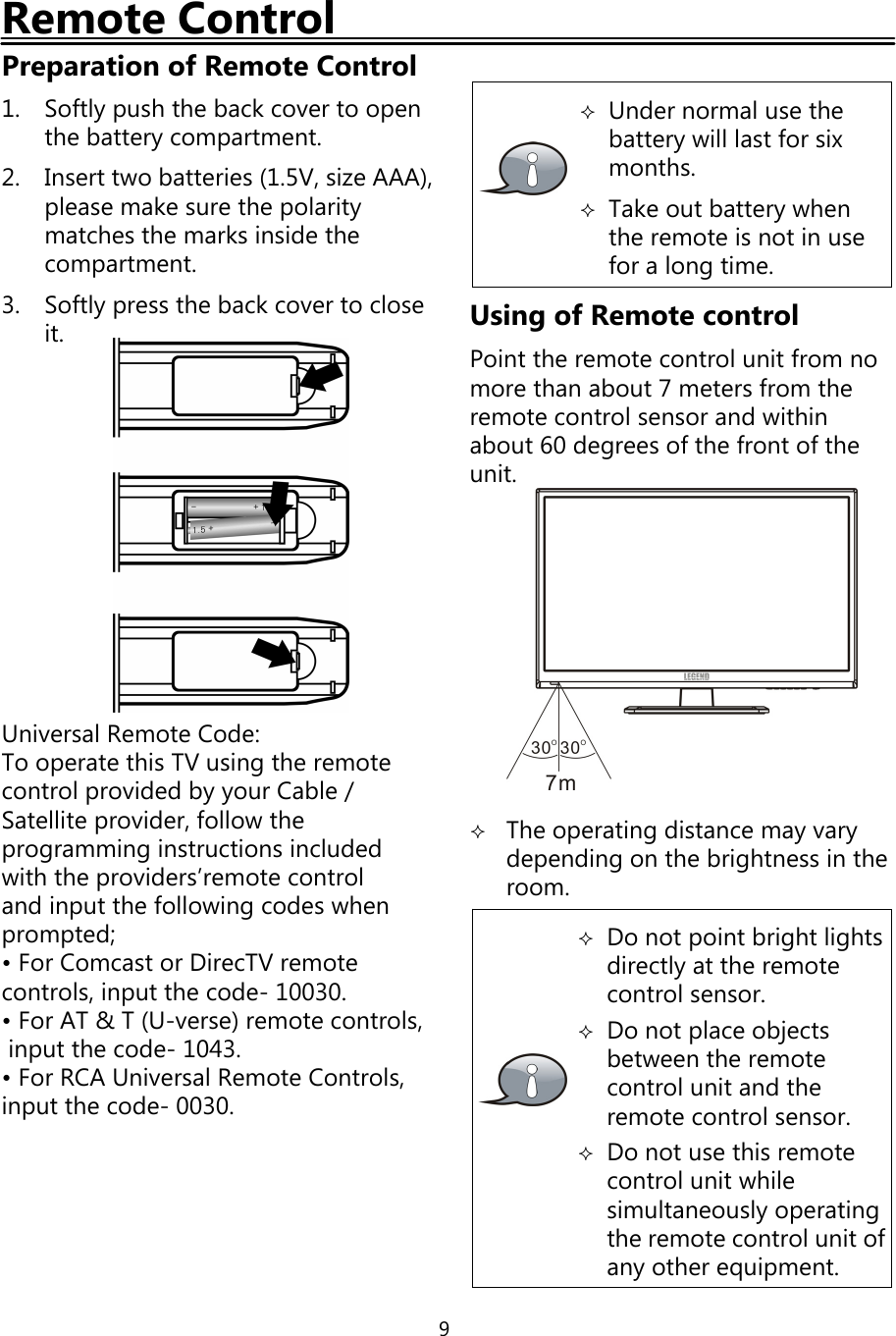 9Remote ControlPreparation of Remote Control1. Softlypush the backcover to openthe batterycompartment.2. Insert two batteries (1.5V, size AAA),please make sure the polaritymatches the marks inside thecompartment.3. Softlypress the backcover to closeit.Universal Remote Code:To operate this TV usingthe remotecontrol provided byyour Cable/Satellite provider, follow theprogramminginstructions includedwith the providers’remote controland input the followingcodes whenprompted;• For Comcast or DirecTV remotecontrols, input the code- 10030.• For AT &amp; T (U-verse) remote controls,input the code- 1043.• For RCA Universal Remote Controls,input the code- 0030.Under normal use thebatterywill last for sixmonths.Take out batterywhenthe remote is not in usefor a longtime.Using of Remote controlPoint the remote control unit from nomore than about 7 meters from theremote control sensor and withinabout 60 degrees ofthe front oftheunit.The operatingdistance mayvarydependingon the brightness in theroom.Do not point bright lightsdirectlyat the remotecontrol sensor.Do not place objectsbetween the remotecontrol unit and theremote control sensor.Do not use this remotecontrol unit whilesimultaneouslyoperatingthe remote control unit ofanyother equipment.