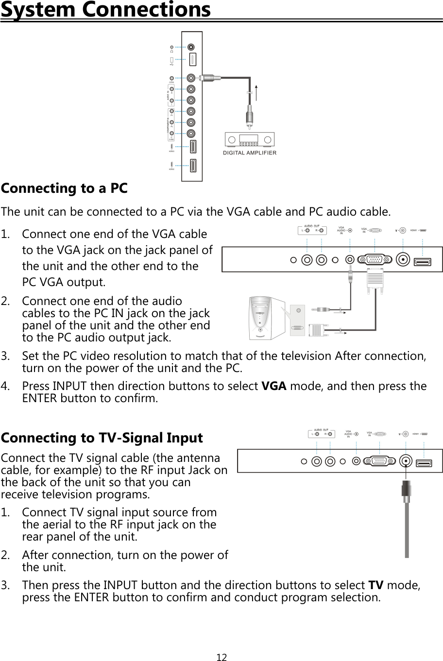 12System ConnectionsConnecting to a PCThe unit can be connected to a PC via the VGA cable and PC audio cable.1. Connect one end ofthe VGA cableto the VGA jackon the jackpanel ofthe unit and the other end to thePC VGA output.2. Connect one end ofthe audiocables to the PC INjackon thejackpanel ofthe unit and the other endto the PC audio outputjack.3. Set the PC video resolution to match that ofthe television After connection,turn on thepower ofthe unit and the PC.4. Press INPUT then direction buttons to select VGA mode, and thenpress theENTER button to confirm.Connecting to TV-Signal InputConnect the TV signal cable (the antennacable, for example) to the RF input Jackonthe backofthe unit so thatyou canreceive televisionprograms.1. Connect TV signal input source fromthe aerial to the RF inputjackon therearpanel ofthe unit.2. After connection, turn on thepower ofthe unit.3. Thenpress the INPUT button and the direction buttons to select TV mode,press the ENTER button to confirm and conductprogram selection.