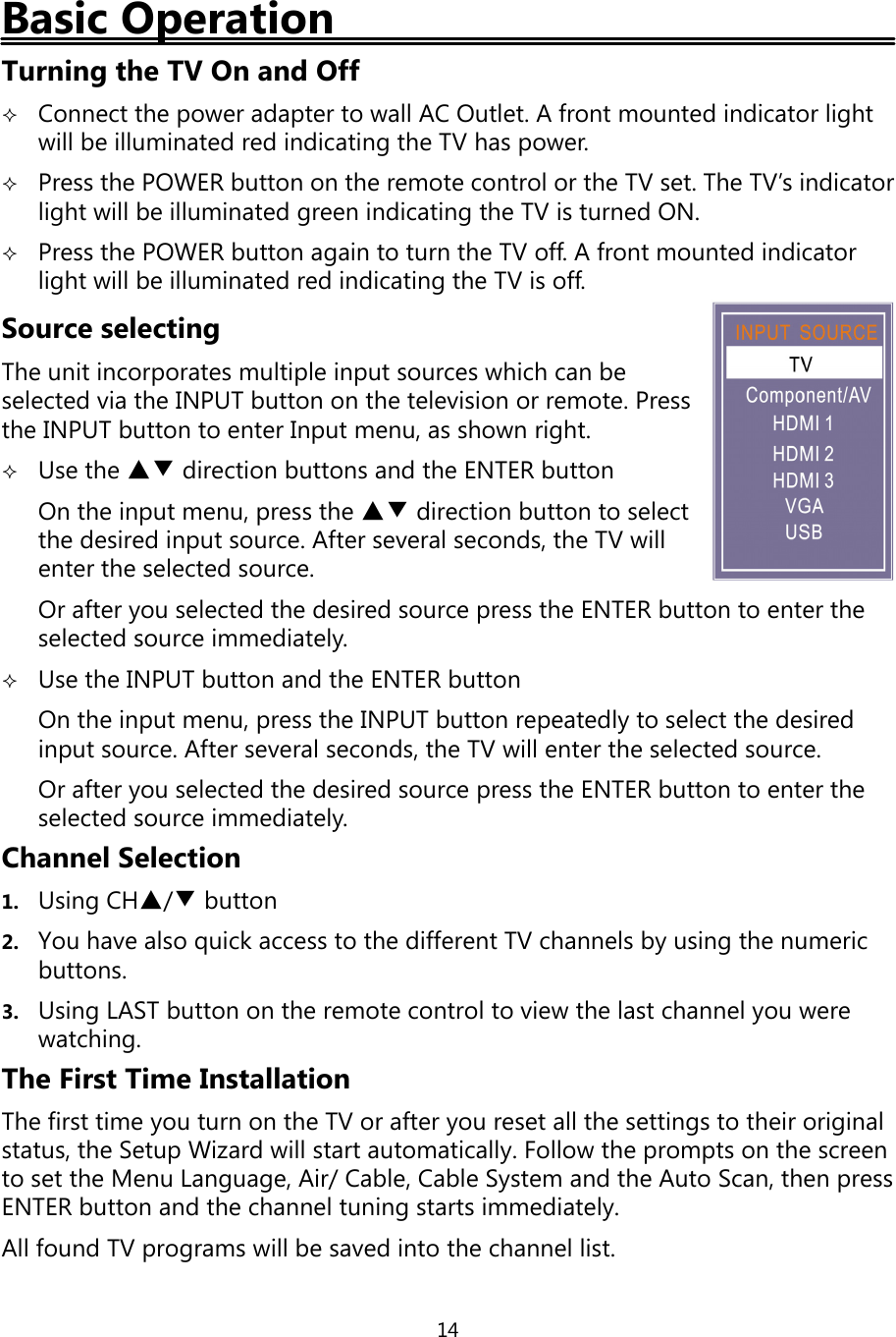 14Basic OperationTurningthe TV On and OffConnect thepower adapter to wall AC Outlet. A front mounted indicator lightwill be illuminated red indicatingthe TV haspower.Press the POWER button on the remote control or the TV set. The TV’s indicatorlight will be illuminatedgreen indicatingthe TV is turned ON.Press the POWER button again to turn the TV off. A front mounted indicatorlight will be illuminated red indicatingthe TV is off.Source selectingThe unit incorporates multiple input sources which can beselected via the INPUT button on the television or remote. Pressthe INPUT button to enter Input menu, as shown right.Use the ▲▼ direction buttons and the ENTER buttonOn the input menu, press the ▲▼ direction button to selectthe desired input source. After several seconds, the TV willenter the selected source.Or afteryou selected the desired source press the ENTER button to enter theselected source immediately.Use the INPUT button and the ENTER buttonOn the input menu,press the INPUT button repeatedlyto select the desiredinput source. After several seconds, the TV will enter the selected source.Or afteryou selected the desired sourcepress the ENTER button to enter theselected source immediately.Channel Selection1. UsingCH▲/▼button2. You have also quick access to the different TV channels byusingthe numericbuttons.3. UsingLAST button on the remote control to view the last channelyou werewatching.The First Time InstallationThe first timeyou turn on the TV or afteryou reset all the settings to their originalstatus, the Setup Wizard will start automatically. Follow the prompts on the screento set the Menu Language, Air/Cable, Cable System and the Auto Scan, then pressENTER button and the channel tuningstarts immediately.All found TV programs will be saved into the channel list.