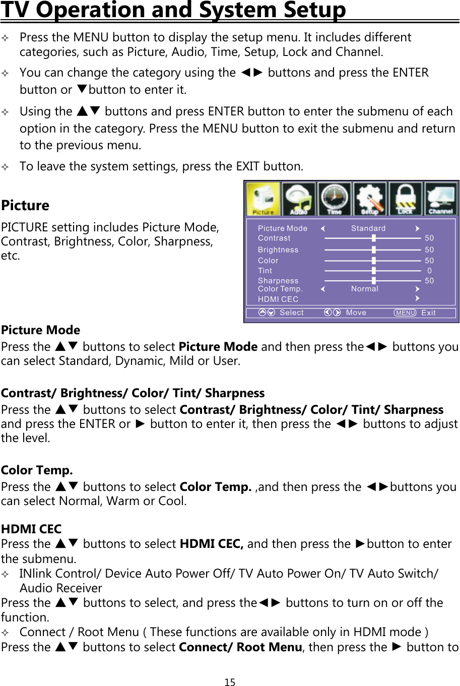 15TV Operation and System SetupPress the MENU button to displaythe setup menu. It includes differentcategories, such as Picture, Audio, Time, Setup, Lock and Channel.You can change the category using the ◄► buttons and press the ENTERbutton or ▼button to enter it.Using the ▲▼ buttons and press ENTER button to enter the submenu of eachoption in the category. Press the MENU button to exit the submenu and returnto the previous menu.To leave the system settings, press the EXIT button.PicturePICTURE settingincludes Picture Mode,Contrast, Brightness, Color, Sharpness,etc.Picture ModePress the ▲▼ buttons to select Picture Mode and thenpress the◄► buttonsyoucan select Standard, Dynamic, Mild or User.Contrast/ Brightness/ Color/ Tint/ SharpnessPress the ▲▼ buttons to select Contrast/Brightness/Color/Tint/Sharpnessandpress the ENTER or ►button to enter it, thenpress the ◄► buttons to adjustthe level.Color Temp.Press the ▲▼ buttons to select Color Temp.,and thenpress the ◄►buttonsyoucan select Normal, Warm or Cool.HDMI CECPress the ▲▼ buttons to select HDMI CEC, and thenpress the ►button to enterthe submenu.INlinkControl/Device Auto Power Off/TV Auto Power On/TV Auto Switch/Audio ReceiverPress the ▲▼ buttons to select, andpress the◄► buttons to turn on or offthefunction.Connect/Root Menu ( These functions are available onlyin HDMI mode )Press the ▲▼ buttons to select Connect/Root Menu,thenpress the ►button to