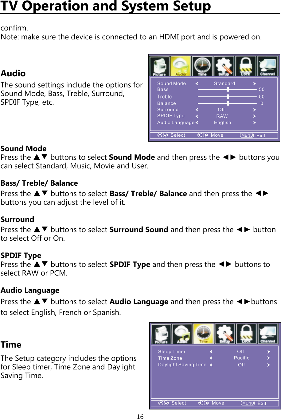16TV Operation and System Setupconfirm.Note: make sure the device is connected to an HDMIport and ispowered on.AudioThe sound settings include the options forSound Mode, Bass, Treble, Surround,SPDIF Type, etc.Sound ModePress the ▲▼ buttons to select Sound Mode and thenpress the ◄► buttonsyoucan select Standard, Music, Movie and User.Bass/Treble/BalancePress the ▲▼ buttons to select Bass/Treble/Balance and thenpress the ◄►buttonsyou can adjust the level ofit.SurroundPress the ▲▼ buttons to select Surround Sound and thenpress the ◄► buttonto select Offor On.SPDIF TypePress the ▲▼ buttons to select SPDIF Typeand thenpress the ◄► buttons toselect RAW or PCM.Audio LanguagePress the ▲▼ buttons to select Audio Language and then press the ◄►buttonsto select English, French or Spanish.TimeThe Setupcategoryincludes the optionsfor Sleeptimer, Time Zone and DaylightSavingTime.