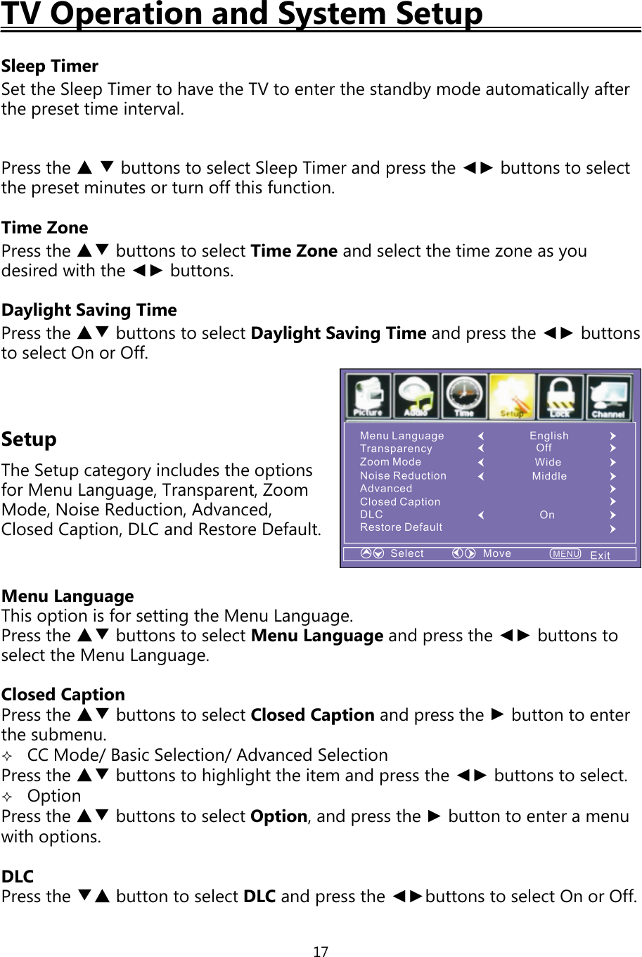 17TV Operation and System SetupSleep TimerSet the SleepTimer to have the TV to enter the standbymode automaticallyafterthepreset time interval.Press the ▲▼buttons to select SleepTimer andpress the ◄► buttons to selectthepreset minutes or turn offthis function.Time ZonePress the ▲▼ buttons to select Time Zone and select the time zone asyoudesired with the ◄► buttons.Daylight Saving TimePress the ▲▼ buttons to select Daylight SavingTime andpress the ◄► buttonsto select On or Off.SetupThe Setupcategoryincludes the optionsfor Menu Language, Transparent, ZoomMode, Noise Reduction, Advanced,Closed Caption, DLC and Restore Default.Menu LanguageThis option is for settingthe Menu Language.Press the ▲▼ buttons to select Menu Languageandpress the ◄► buttons toselect the Menu Language.Closed CaptionPress the ▲▼ buttons to select Closed Caption andpress the ►buttontoenterthe submenu.CC Mode/Basic Selection/Advanced SelectionPress the ▲▼ buttons to highlight the item and press the ◄► buttons to select.OptionPress the ▲▼ buttons to select Option,andpress the ►button to enter a menuwith options.DLCPress the ▼▲ buttontoselectDLC andpress the ◄►buttons to select On or Off.