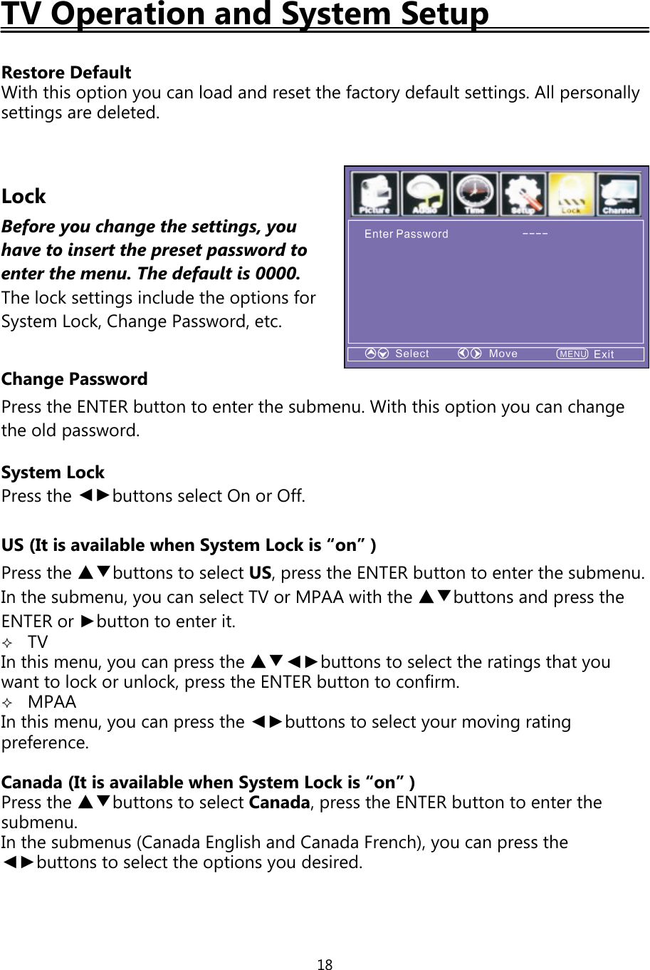 18TV Operation and System SetupRestore DefaultWith this optionyou can load and reset the factorydefault settings. Allpersonallysettings are deleted.LockBefore you change the settings, youhave to insertthepresetpasswordtoenter the menu. The default is 0000.The lock settings include the options forSystem Lock, Change Password, etc.Change PasswordPress the ENTER button to enter the submenu. With this option you can changethe old password.System LockPress the ◄►buttons select On or Off.US (It is available when System Lock is “on” )Press the ▲▼buttons to select US, press the ENTER button to enter the submenu.In the submenu, you can select TV or MPAA with the ▲▼buttons and press theENTER or ►buttontoenterit.TVIn this menu,you canpress the ▲▼◄►buttons to select the ratingsthatyouwant to lock or unlock,press the ENTER button to confirm.MPAAIn this menu,you canpress the ◄►buttons to selectyour movingratingpreference.Canada (It is available when System Lock is “on” )Press the ▲▼buttons to select Canada,press the ENTER button to enter thesubmenu.In the submenus (Canada English and Canada French),you canpress the◄►buttons to select the optionsyou desired.