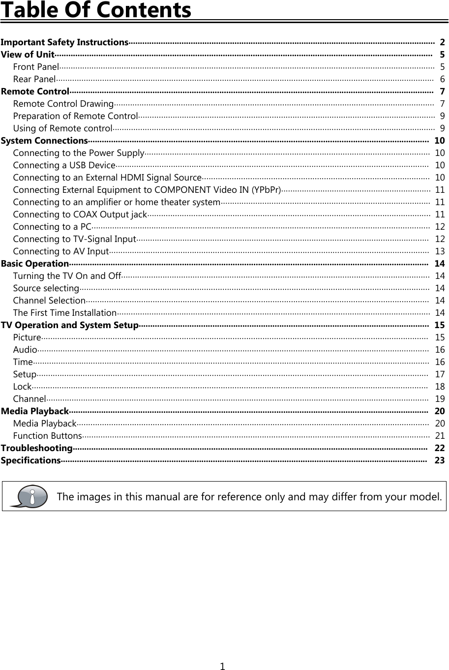 1Table Of ContentsImportant Safety Instructions..................................................................................................................................... 2View of Unit.................................................................................................................................................................... 5Front Panel................................................................................................................................................................... 5Rear Panel.................................................................................................................................................................... 6Remote Control.............................................................................................................................................................. 7Remote Control Drawing........................................................................................................................................... 7Preparation of Remote Control................................................................................................................................. 9Using of Remote control............................................................................................................................................ 9System Connections.................................................................................................................................................... 10Connecting to the Power Supply............................................................................................................................ 10Connecting a USB Device........................................................................................................................................ 10Connecting to an External HDMI Signal Source................................................................................................... 10Connecting External Equipment to COMPONENT Video IN (YPbPr)................................................................. 11Connecting to an amplifier or home theater system........................................................................................... 11Connecting to COAX Output jack........................................................................................................................... 11Connecting to a PC................................................................................................................................................... 12Connecting to TV-Signal Input............................................................................................................................... 12Connecting to AV Input........................................................................................................................................... 13Basic Operation............................................................................................................................................................ 14Turning the TV On and Off...................................................................................................................................... 14Source selecting........................................................................................................................................................ 14Channel Selection..................................................................................................................................................... 14The First Time Installation........................................................................................................................................ 14TV Operation and System Setup.............................................................................................................................. 15Picture........................................................................................................................................................................ 15Audio.......................................................................................................................................................................... 16Time............................................................................................................................................................................ 16Setup.......................................................................................................................................................................... 17Lock............................................................................................................................................................................ 18Channel...................................................................................................................................................................... 19Media Playback............................................................................................................................................................ 20Media Playback......................................................................................................................................................... 20Function Buttons....................................................................................................................................................... 21Troubleshooting.......................................................................................................................................................... 22Specifications............................................................................................................................................................... 23The images in this manual are for reference only and may differ from your model.
