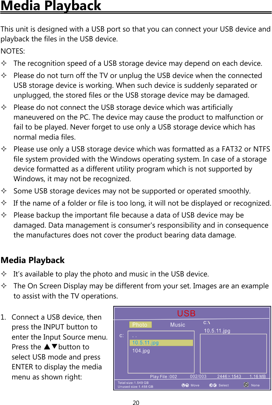 20Media PlaybackThis unit is designed with a USB port so that you can connect your USB device andplayback the files in the USB device.NOTES:The recognition speed of a USB storage device may depend on each device.Please do not turn offthe TV or unplug the USB device when the connectedUSB storage device is working. When such device is suddenly separated orunplugged, the stored files or the USB storage device may be damaged.Please do not connect the USB storage device which was artificiallymaneuvered on the PC. The device may cause the product to malfunction orfail to be played. Never forget to use only a USB storage device which hasnormal media files.Please use only a USB storage device which was formatted as a FAT32 or NTFSfile system provided with the Windows operating system. In case of a storagedevice formatted as a different utility program which is not supported byWindows, it may not be recognized.Some USB storage devices may not be supported or operated smoothly.If the name of a folder or file is too long, it will not be displayed or recognized.Please backup the important file because a data ofUSB device may bedamaged. Data management is consumer&apos;s responsibility and in consequencethe manufactures does not cover the product bearing data damage.Media PlaybackIt’s available to play the photo and music in the USB device.The On Screen Display may be different from your set. Images are an exampleto assist with the TV operations.1. Connect a USB device, thenpress the INPUT button toenter the Input Source menu.Press the ▲▼button toselect USB mode and pressENTER to display the mediamenu as shown right: