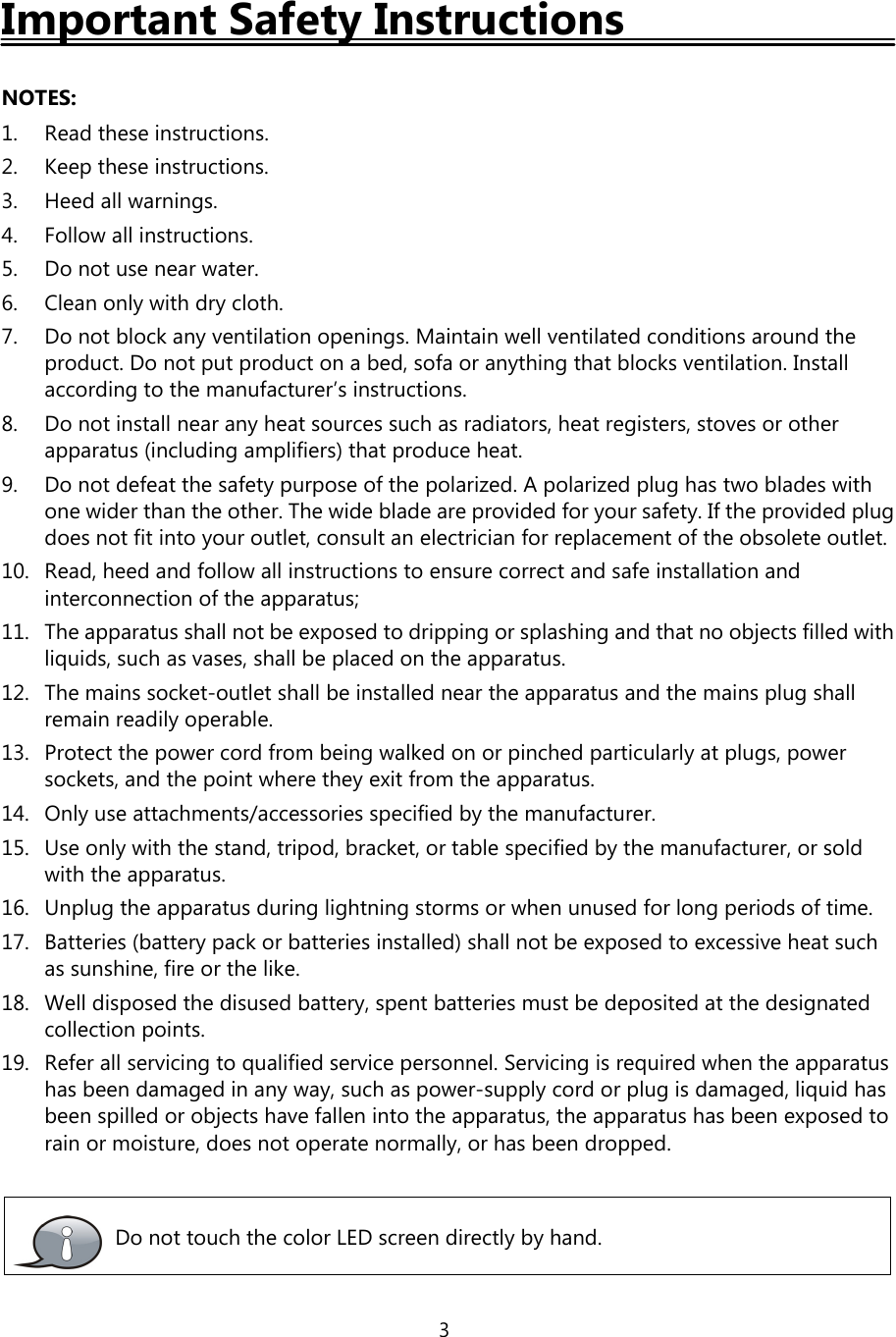 3Important Safety InstructionsNOTES:1. Read these instructions.2. Keep these instructions.3. Heed all warnings.4. Follow all instructions.5. Do not use near water.6. Cleanonlywithdrycloth.7. Do not block any ventilation openings. Maintain well ventilated conditions around theproduct. Do not put product on a bed, sofa or anything that blocks ventilation. Installaccording to the manufacturer’s instructions.8. Do not install near any heat sources such as radiators, heat registers, stoves or otherapparatus (including amplifiers) that produce heat.9. Do not defeat the safety purpose of the polarized. A polarized plug has two blades withone wider than the other. The wide blade are provided for your safety. If the provided plugdoes not fit into your outlet, consult an electrician for replacement of the obsolete outlet.10. Read, heed and follow all instructions to ensure correct and safe installation andinterconnection of the apparatus;11. The apparatus shall not be exposed to dripping or splashing and that no objects filled withliquids, such as vases, shall be placed on the apparatus.12. The mains socket-outlet shall be installed near the apparatus and the mains plug shallremain readily operable.13. Protect the power cord from being walked on or pinched particularly at plugs, powersockets, and the point where they exit from the apparatus.14. Only use attachments/accessories specified by the manufacturer.15. Use only with the stand, tripod, bracket, or table specified by the manufacturer, or soldwith the apparatus.16. Unplug the apparatus during lightning storms or when unused for long periods of time.17. Batteries (battery pack or batteries installed) shall not be exposed to excessive heat suchas sunshine, fire or the like.18. Well disposed the disused battery, spent batteries must be deposited at the designatedcollection points.19. Refer all servicing to qualified service personnel. Servicing is required when the apparatushas been damaged in any way, such as power-supply cord or plug is damaged, liquid hasbeen spilled or objects have fallen into the apparatus, the apparatus has been exposed torain or moisture, does not operate normally, or has been dropped.Do not touch the color LED screen directly by hand.