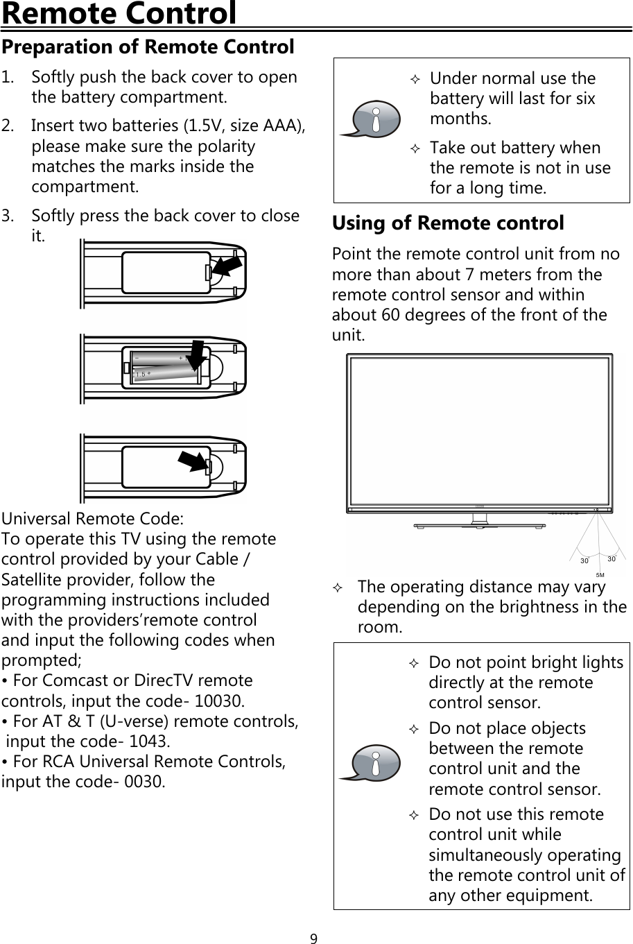 9Remote ControlPreparation of Remote Control1. Softlypush the backcover to openthe batterycompartment.2. Insert two batteries (1.5V, size AAA),please make sure the polaritymatches the marks inside thecompartment.3. Softlypress the backcover to closeit.Universal Remote Code:To operate this TV usingthe remotecontrol provided byyour Cable/Satellite provider, follow theprogramminginstructions includedwith the providers’remote controland input the followingcodes whenprompted;• For Comcast or DirecTV remotecontrols, input the code- 10030.• For AT &amp; T (U-verse) remote controls,input the code- 1043.• For RCA Universal Remote Controls,input the code- 0030.Under normal use thebatterywill last for sixmonths.Take out batterywhenthe remote is not in usefor a longtime.Using of Remote controlPoint the remote control unit from nomore than about 7 meters from theremote control sensor and withinabout 60 degrees ofthe front oftheunit.The operatingdistance mayvarydependingon the brightness in theroom.Do not point bright lightsdirectlyat the remotecontrol sensor.Do not place objectsbetween the remotecontrol unit and theremote control sensor.Do not use this remotecontrol unit whilesimultaneouslyoperatingthe remote control unit ofanyother equipment.