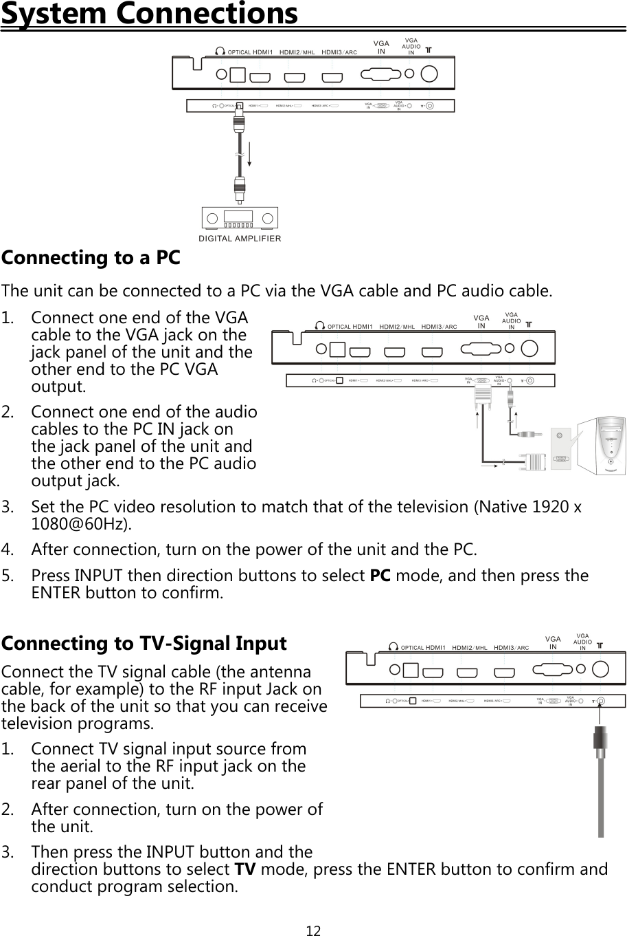 12System ConnectionsConnecting to a PCThe unit can be connected to a PC via the VGA cable and PC audio cable.1. Connect one end ofthe VGAcable to the VGAjackon thejackpanel ofthe unit and theother end to the PC VGAoutput.2. Connect one end ofthe audiocables to the PC INjackonthejackpanel ofthe unit andthe other end to the PC audiooutputjack.3. Set the PC video resolution to match that ofthe television (Native 1920 x1080@60Hz).4. After connection, turn on thepower ofthe unit and the PC.5. Press INPUT then direction buttons to select PC mode, and thenpress theENTER button to confirm.Connecting to TV-Signal InputConnect the TV signal cable (the antennacable, for example) to the RF input Jackonthe backofthe unit so thatyou can receivetelevisionprograms.1. Connect TV signal input source fromthe aerial to the RF inputjackon therearpanel ofthe unit.2. After connection, turn on thepower ofthe unit.3. Thenpress the INPUT button and thedirection buttons to select TV mode,press the ENTER button to confirm andconductprogram selection.