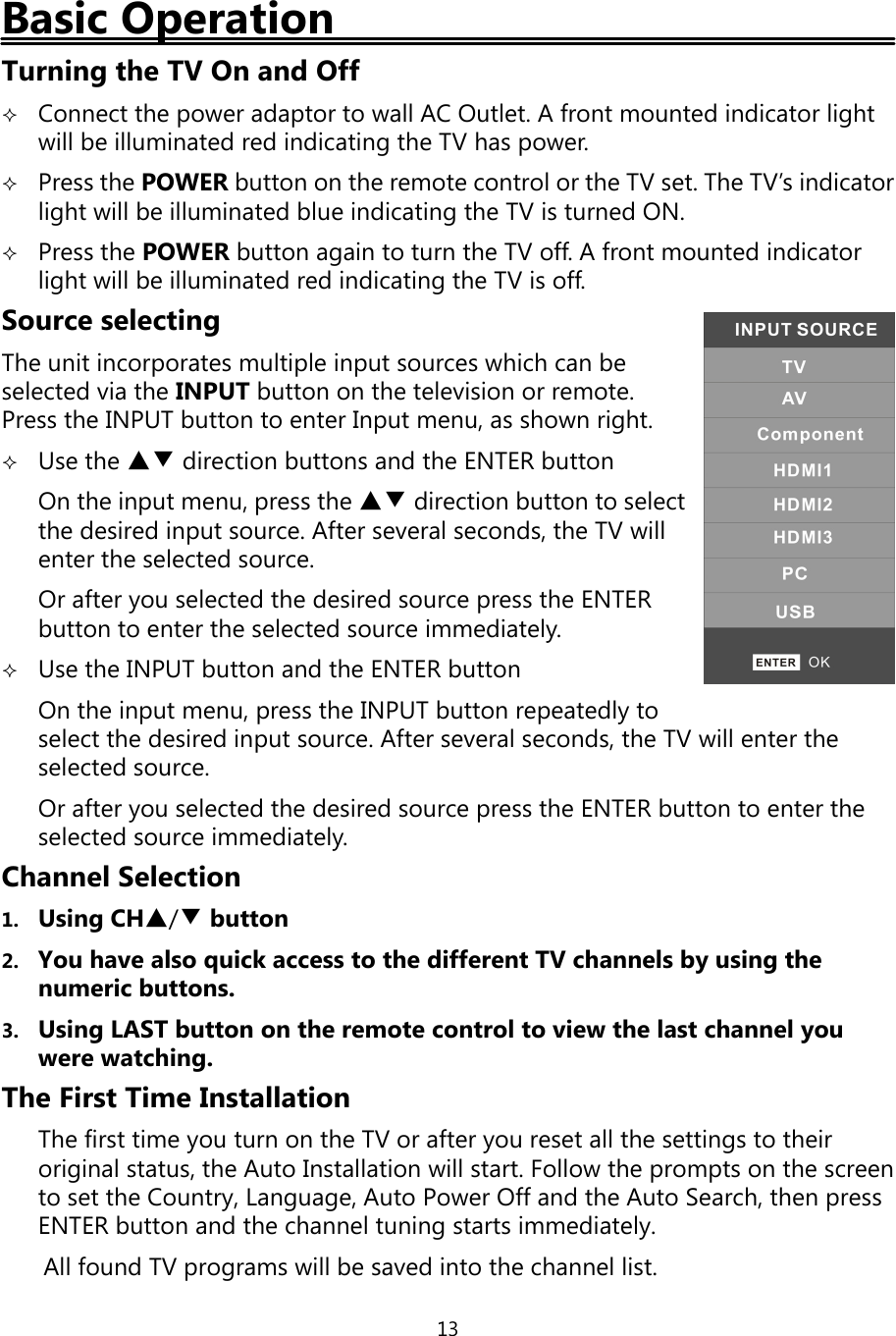 13Basic OperationTurningthe TV On and OffConnect thepower adaptor to wall AC Outlet. A front mounted indicator lightwill be illuminated red indicatingthe TV haspower.Press the POWER button on the remote control or the TV set. The TV’s indicatorlight will be illuminated blue indicatingthe TV is turned ON.Press the POWER button again to turn the TV off. A front mounted indicatorlight will be illuminated red indicatingthe TV is off.Source selectingThe unit incorporates multiple input sources which can beselected via the INPUT button on the television or remote.Press the INPUT button to enter Input menu, as shown right.Use the ▲▼ direction buttons and the ENTER buttonOn the input menu, press the ▲▼ direction button to selectthe desired input source. After several seconds, the TV willenter the selected source.Or afteryou selected the desired source press the ENTERbutton to enter the selected source immediately.Use the INPUT button and the ENTER buttonOn the input menu, press the INPUT button repeatedlytoselect the desired input source. After several seconds, the TV will enter theselected source.Or afteryou selected the desired source press the ENTER button to enter theselected source immediately.Channel Selection1. UsingCH▲/▼button2. You have alsoquick access to the different TV channels byusingthenumeric buttons.3. UsingLAST button on the remote control to view the last channelyouwere watching.The First Time InstallationThe first timeyou turn on the TV or afteryou reset all the settingstotheiroriginal status, the Auto Installation will start. Follow theprompts on the screento set the Country,Language, Auto Power Offand the Auto Search, then pressENTER button and the channel tuningstarts immediately.All found TVprograms will be saved into the channel list.