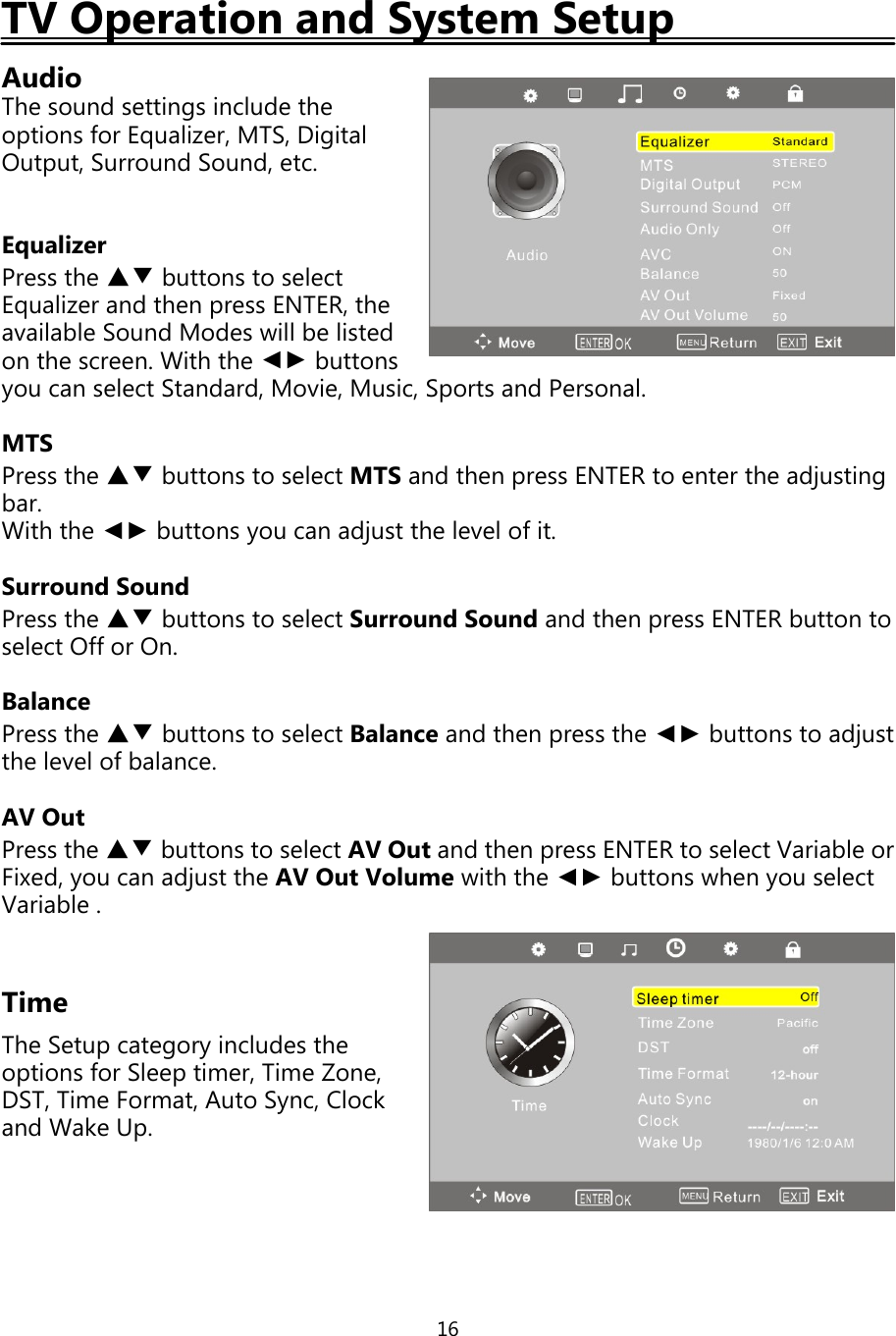 16TV Operation and System SetupAudioThe sound settings include theoptions for Equalizer,MTS,DigitalOutput, Surround Sound, etc.EqualizerPress the ▲▼ buttons to selectEqualizer and thenpress ENTER, theavailable Sound Modes will be listedon the screen. With the ◄► buttonsyou can select Standard, Movie, Music, Sports and Personal.MTSPress the ▲▼ buttons to select MTS and thenpress ENTER to enter the adjustingbar.With the ◄► buttonsyou can adjust the level ofit.Surround SoundPress the ▲▼ buttons to select Surround Sound and thenpress ENTER button toselect Offor On.BalancePress the ▲▼ buttons to select Balance and thenpress the ◄► buttons to adjustthe level ofbalance.AV OutPress the ▲▼ buttons to select AV Out and thenpress ENTER to select Variable orFixed,you can adjust the AV Out Volume with the ◄► buttons whenyou selectVariable .TimeThe Setupcategoryincludes theoptions for Sleeptimer, Time Zone,DST, Time Format, Auto Sync, Clockand Wake Up.