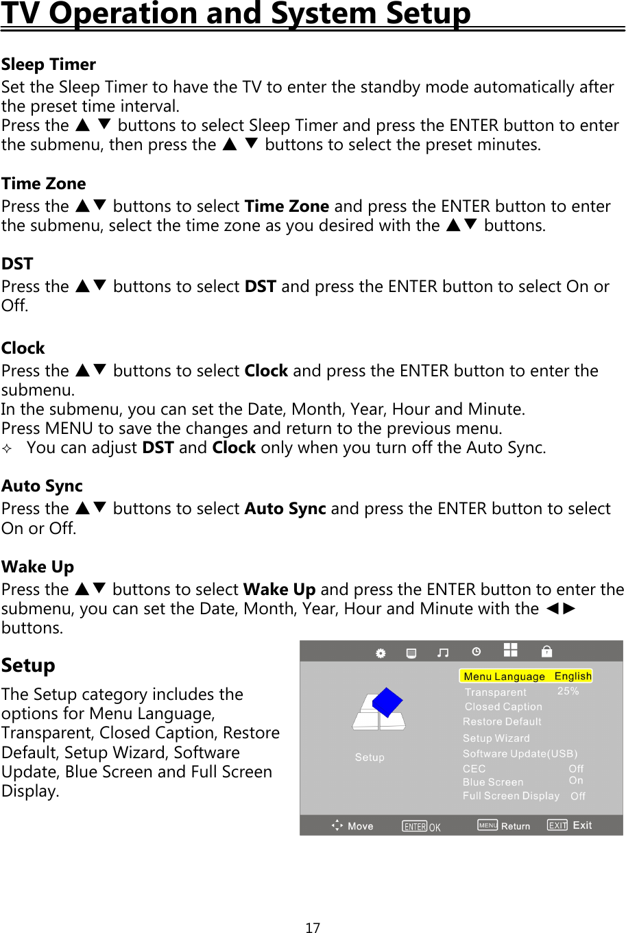 17TV Operation and System SetupSleep TimerSet the SleepTimer to have the TV to enter the standbymode automaticallyafterthepreset time interval.Press the ▲▼buttons to select SleepTimer andpress the ENTER button to enterthe submenu, thenpress the ▲▼buttons to select thepreset minutes.Time ZonePress the ▲▼ buttons to select Time Zone andpress the ENTER button to enterthe submenu, select the time zone asyou desired with the ▲▼ buttons.DSTPress the ▲▼ buttons to select DST andpress the ENTER button to select On orOff.ClockPress the ▲▼ buttons to select Clock andpress the ENTER button to enter thesubmenu.In the submenu,you can set the Date, Month, Year, Hour and Minute.Press MENU to save the changes and return to theprevious menu.You can adjust DST and Clock onlywhenyou turn offthe Auto Sync.Auto SyncPress the ▲▼ buttons to select Auto Sync andpress the ENTER button to selectOn or Off.Wake UpPress the ▲▼ buttons to select Wake Upandpress the ENTER button to enter thesubmenu,you can set the Date, Month, Year, Hour and Minute with the ◄►buttons.SetupThe Setupcategoryincludes theoptions for Menu Language,Transparent, Closed Caption, RestoreDefault, SetupWizard, SoftwareUpdate, Blue Screen and Full ScreenDisplay.